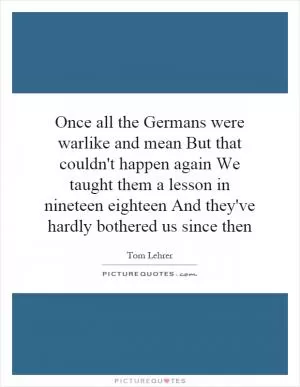 Once all the Germans were warlike and mean But that couldn't happen again We taught them a lesson in nineteen eighteen And they've hardly bothered us since then Picture Quote #1