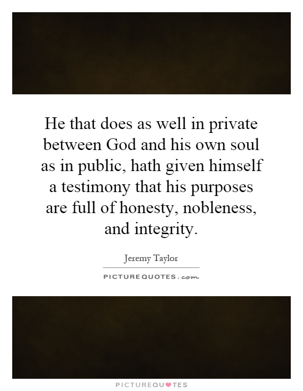 He that does as well in private between God and his own soul as in public, hath given himself a testimony that his purposes are full of honesty, nobleness, and integrity Picture Quote #1