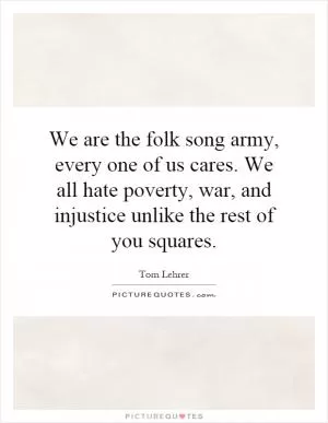 We are the folk song army, every one of us cares. We all hate poverty, war, and injustice unlike the rest of you squares Picture Quote #1