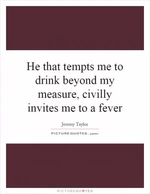 He that tempts me to drink beyond my measure, civilly invites me to a fever Picture Quote #1