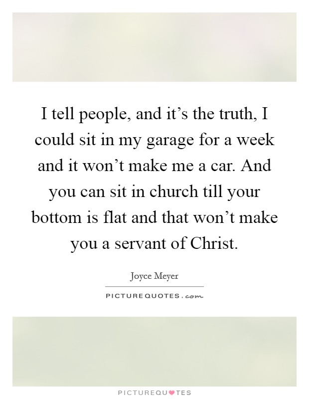 I tell people, and it's the truth, I could sit in my garage for a week and it won't make me a car. And you can sit in church till your bottom is flat and that won't make you a servant of Christ Picture Quote #1