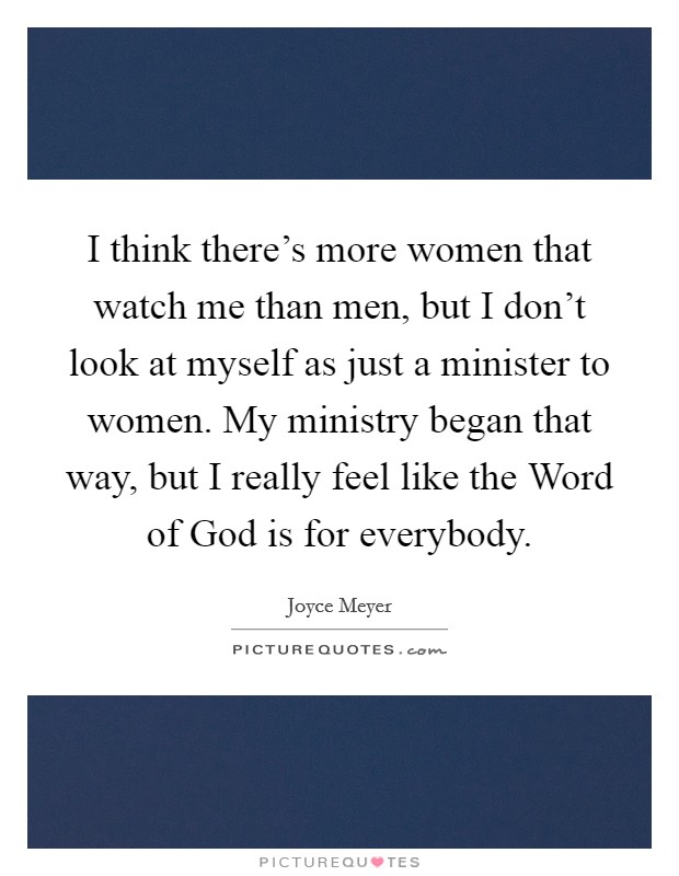I think there's more women that watch me than men, but I don't look at myself as just a minister to women. My ministry began that way, but I really feel like the Word of God is for everybody Picture Quote #1