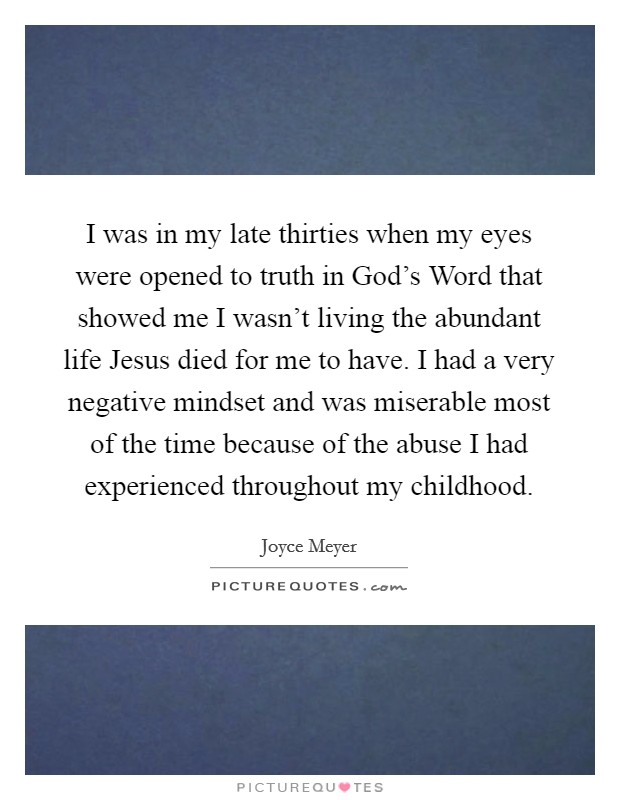 I was in my late thirties when my eyes were opened to truth in God's Word that showed me I wasn't living the abundant life Jesus died for me to have. I had a very negative mindset and was miserable most of the time because of the abuse I had experienced throughout my childhood Picture Quote #1