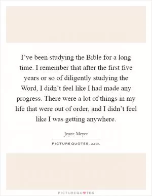 I’ve been studying the Bible for a long time. I remember that after the first five years or so of diligently studying the Word, I didn’t feel like I had made any progress. There were a lot of things in my life that were out of order, and I didn’t feel like I was getting anywhere Picture Quote #1