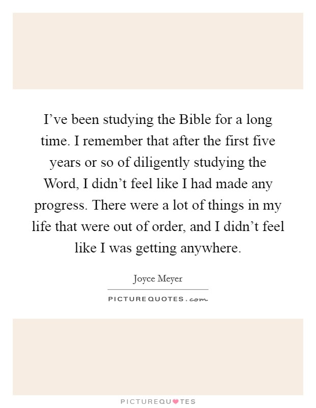 I've been studying the Bible for a long time. I remember that after the first five years or so of diligently studying the Word, I didn't feel like I had made any progress. There were a lot of things in my life that were out of order, and I didn't feel like I was getting anywhere Picture Quote #1