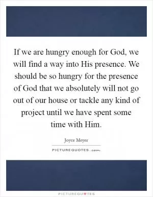 If we are hungry enough for God, we will find a way into His presence. We should be so hungry for the presence of God that we absolutely will not go out of our house or tackle any kind of project until we have spent some time with Him Picture Quote #1