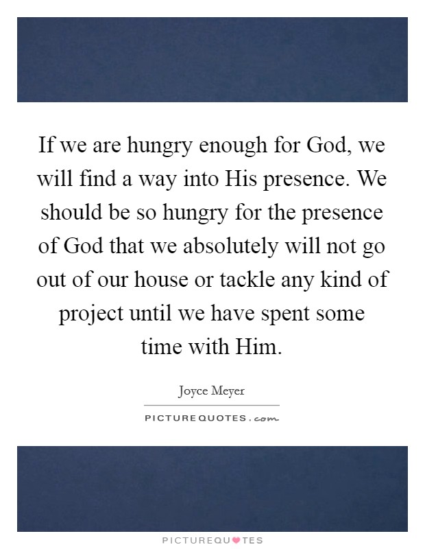 If we are hungry enough for God, we will find a way into His presence. We should be so hungry for the presence of God that we absolutely will not go out of our house or tackle any kind of project until we have spent some time with Him Picture Quote #1