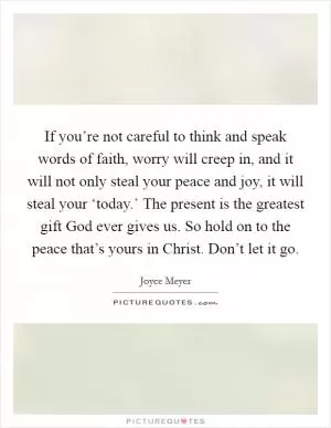 If you’re not careful to think and speak words of faith, worry will creep in, and it will not only steal your peace and joy, it will steal your ‘today.’ The present is the greatest gift God ever gives us. So hold on to the peace that’s yours in Christ. Don’t let it go Picture Quote #1