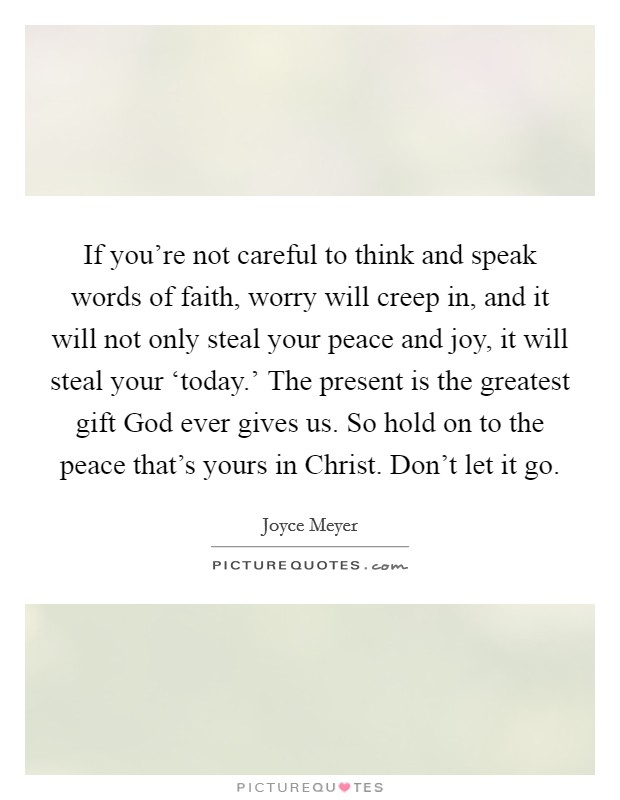 If you're not careful to think and speak words of faith, worry will creep in, and it will not only steal your peace and joy, it will steal your ‘today.' The present is the greatest gift God ever gives us. So hold on to the peace that's yours in Christ. Don't let it go Picture Quote #1