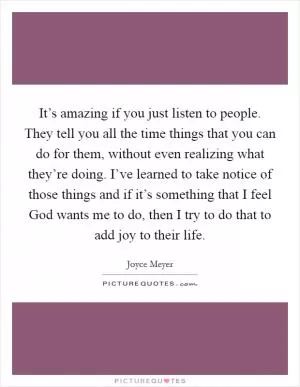 It’s amazing if you just listen to people. They tell you all the time things that you can do for them, without even realizing what they’re doing. I’ve learned to take notice of those things and if it’s something that I feel God wants me to do, then I try to do that to add joy to their life Picture Quote #1
