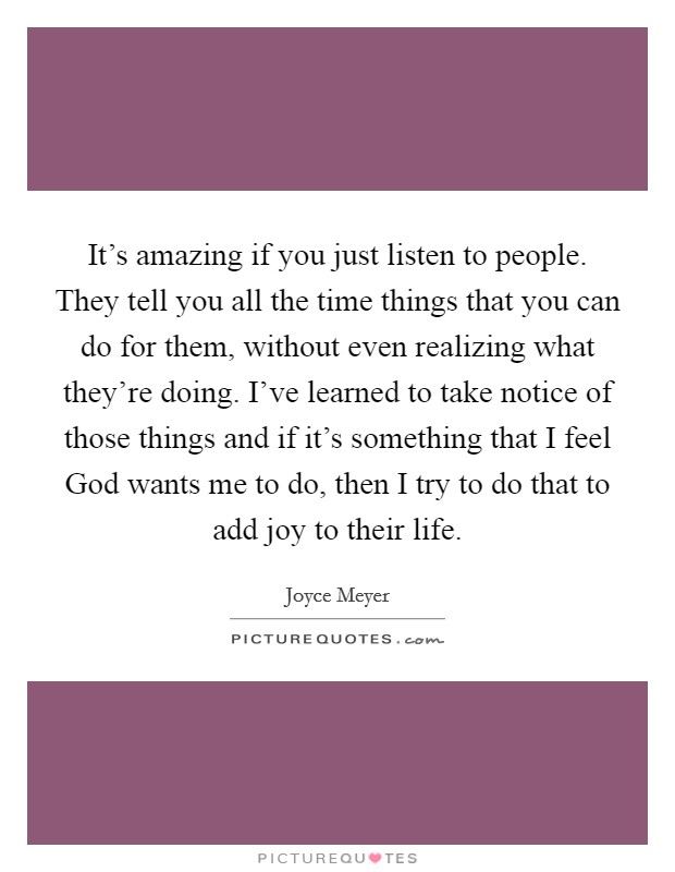 It's amazing if you just listen to people. They tell you all the time things that you can do for them, without even realizing what they're doing. I've learned to take notice of those things and if it's something that I feel God wants me to do, then I try to do that to add joy to their life Picture Quote #1