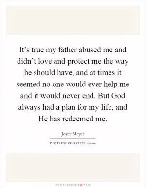 It’s true my father abused me and didn’t love and protect me the way he should have, and at times it seemed no one would ever help me and it would never end. But God always had a plan for my life, and He has redeemed me Picture Quote #1