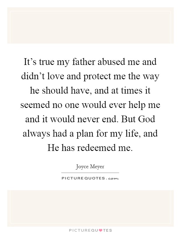 It's true my father abused me and didn't love and protect me the way he should have, and at times it seemed no one would ever help me and it would never end. But God always had a plan for my life, and He has redeemed me Picture Quote #1