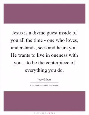 Jesus is a divine guest inside of you all the time - one who loves, understands, sees and hears you. He wants to live in oneness with you... to be the centerpiece of everything you do Picture Quote #1