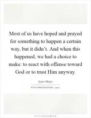 Most of us have hoped and prayed for something to happen a certain way, but it didn’t. And when this happened, we had a choice to make: to react with offense toward God or to trust Him anyway Picture Quote #1