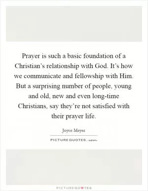 Prayer is such a basic foundation of a Christian’s relationship with God. It’s how we communicate and fellowship with Him. But a surprising number of people, young and old, new and even long-time Christians, say they’re not satisfied with their prayer life Picture Quote #1