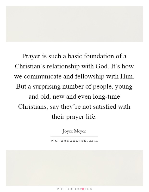 Prayer is such a basic foundation of a Christian's relationship with God. It's how we communicate and fellowship with Him. But a surprising number of people, young and old, new and even long-time Christians, say they're not satisfied with their prayer life Picture Quote #1