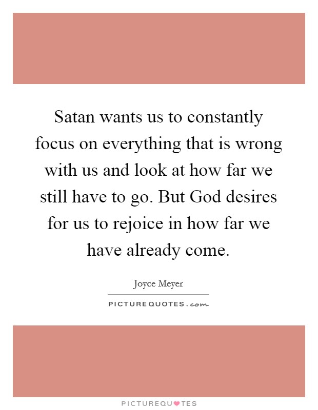 Satan wants us to constantly focus on everything that is wrong with us and look at how far we still have to go. But God desires for us to rejoice in how far we have already come Picture Quote #1