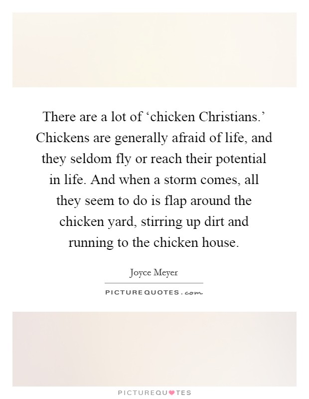 There are a lot of ‘chicken Christians.' Chickens are generally afraid of life, and they seldom fly or reach their potential in life. And when a storm comes, all they seem to do is flap around the chicken yard, stirring up dirt and running to the chicken house Picture Quote #1