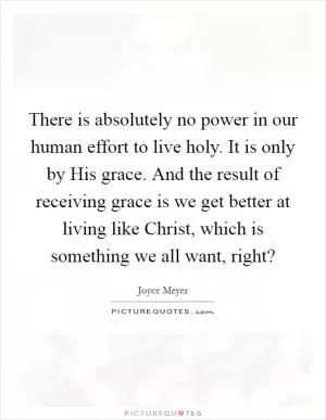 There is absolutely no power in our human effort to live holy. It is only by His grace. And the result of receiving grace is we get better at living like Christ, which is something we all want, right? Picture Quote #1