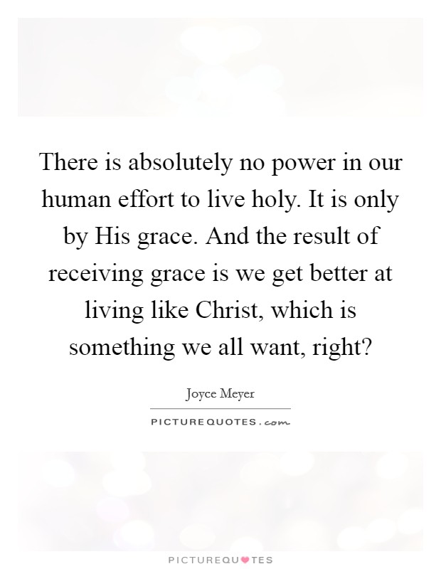 There is absolutely no power in our human effort to live holy. It is only by His grace. And the result of receiving grace is we get better at living like Christ, which is something we all want, right? Picture Quote #1