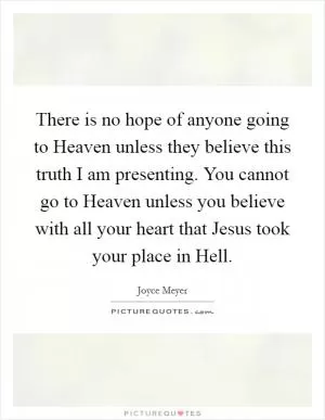 There is no hope of anyone going to Heaven unless they believe this truth I am presenting. You cannot go to Heaven unless you believe with all your heart that Jesus took your place in Hell Picture Quote #1