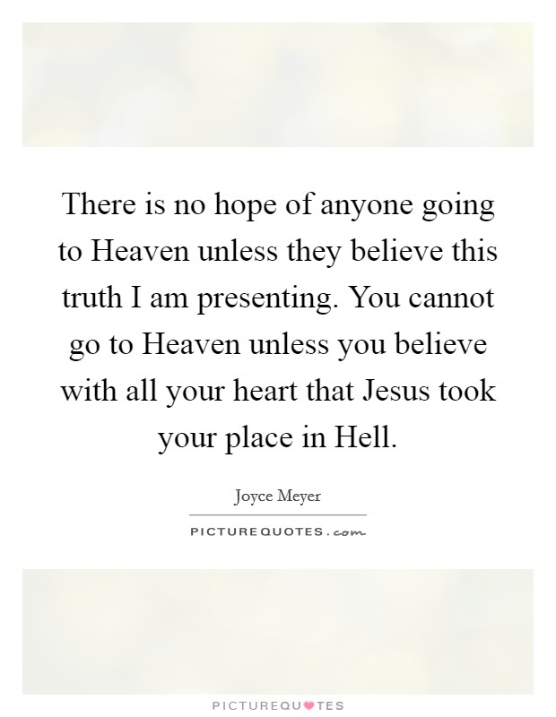 There is no hope of anyone going to Heaven unless they believe this truth I am presenting. You cannot go to Heaven unless you believe with all your heart that Jesus took your place in Hell Picture Quote #1