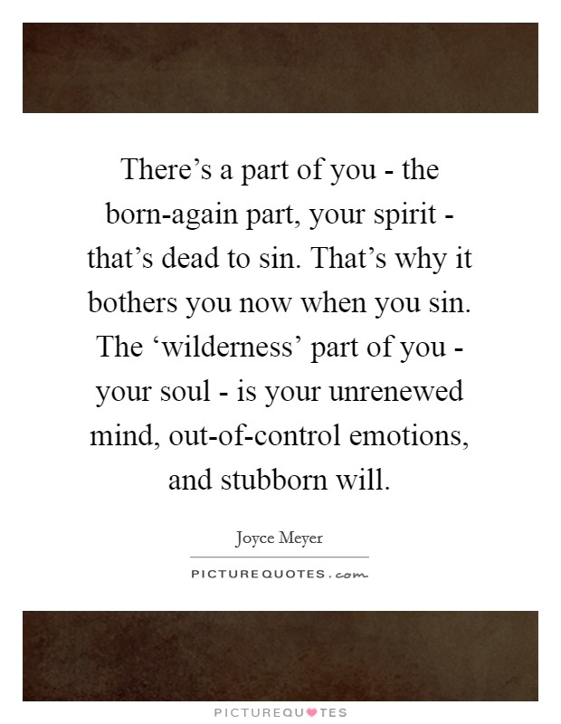 There's a part of you - the born-again part, your spirit - that's dead to sin. That's why it bothers you now when you sin. The ‘wilderness' part of you - your soul - is your unrenewed mind, out-of-control emotions, and stubborn will Picture Quote #1