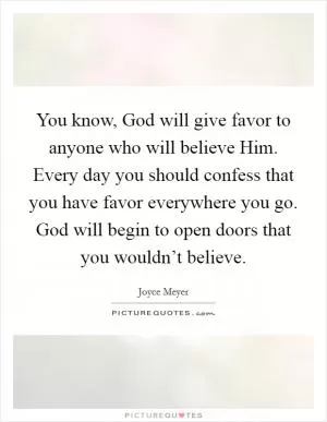 You know, God will give favor to anyone who will believe Him. Every day you should confess that you have favor everywhere you go. God will begin to open doors that you wouldn’t believe Picture Quote #1