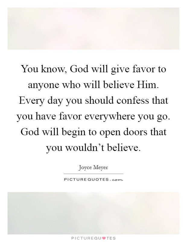 You know, God will give favor to anyone who will believe Him. Every day you should confess that you have favor everywhere you go. God will begin to open doors that you wouldn't believe Picture Quote #1