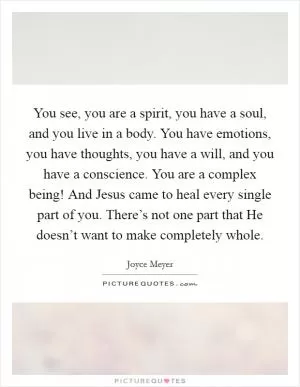 You see, you are a spirit, you have a soul, and you live in a body. You have emotions, you have thoughts, you have a will, and you have a conscience. You are a complex being! And Jesus came to heal every single part of you. There’s not one part that He doesn’t want to make completely whole Picture Quote #1