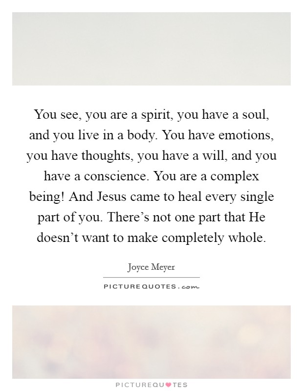You see, you are a spirit, you have a soul, and you live in a body. You have emotions, you have thoughts, you have a will, and you have a conscience. You are a complex being! And Jesus came to heal every single part of you. There's not one part that He doesn't want to make completely whole Picture Quote #1