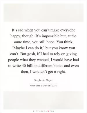 It’s sad when you can’t make everyone happy, though. It’s impossible but, at the same time, you still hope. You think, ‘Maybe I can do it,’ but you know you can’t. But gosh, if I had to rely on giving people what they wanted, I would have had to write 40 billion different books and even then, I wouldn’t get it right Picture Quote #1