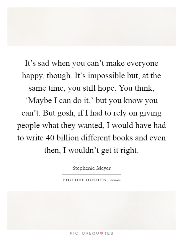 It's sad when you can't make everyone happy, though. It's impossible but, at the same time, you still hope. You think, ‘Maybe I can do it,' but you know you can't. But gosh, if I had to rely on giving people what they wanted, I would have had to write 40 billion different books and even then, I wouldn't get it right Picture Quote #1