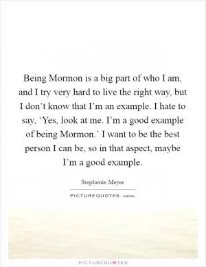 Being Mormon is a big part of who I am, and I try very hard to live the right way, but I don’t know that I’m an example. I hate to say, ‘Yes, look at me. I’m a good example of being Mormon.’ I want to be the best person I can be, so in that aspect, maybe I’m a good example Picture Quote #1