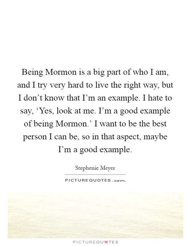 Being Mormon is a big part of who I am, and I try very hard to live the right way, but I don't know that I'm an example. I hate to say, ‘Yes, look at me. I'm a good example of being Mormon.' I want to be the best person I can be, so in that aspect, maybe I'm a good example Picture Quote #1