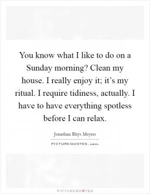 You know what I like to do on a Sunday morning? Clean my house. I really enjoy it; it’s my ritual. I require tidiness, actually. I have to have everything spotless before I can relax Picture Quote #1