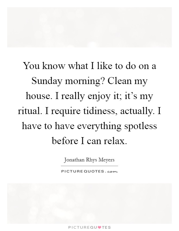 You know what I like to do on a Sunday morning? Clean my house. I really enjoy it; it's my ritual. I require tidiness, actually. I have to have everything spotless before I can relax Picture Quote #1