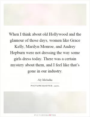 When I think about old Hollywood and the glamour of those days, women like Grace Kelly, Marilyn Monroe, and Audrey Hepburn were not dressing the way some girls dress today. There was a certain mystery about them, and I feel like that’s gone in our industry Picture Quote #1
