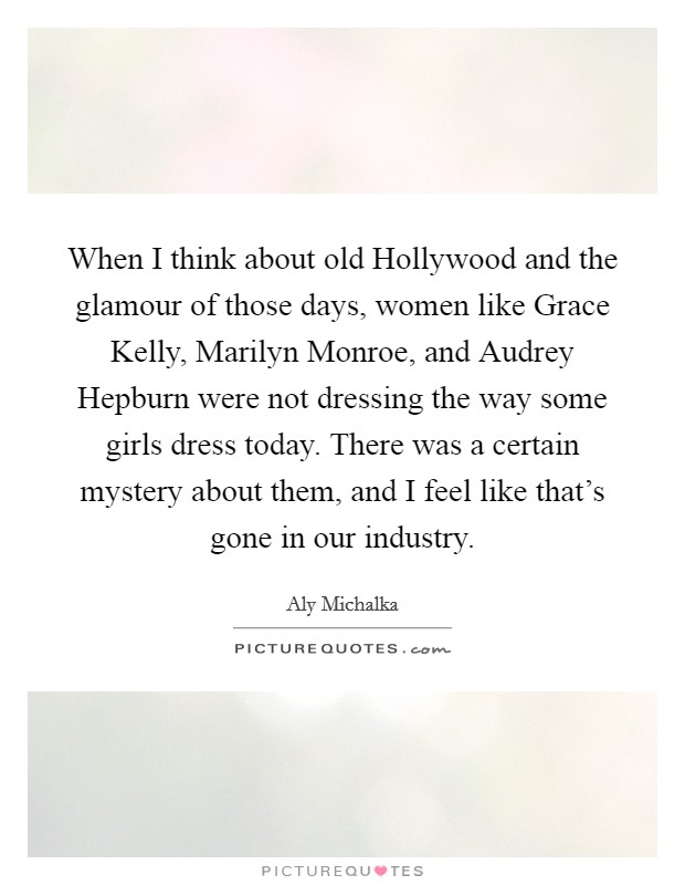 When I think about old Hollywood and the glamour of those days, women like Grace Kelly, Marilyn Monroe, and Audrey Hepburn were not dressing the way some girls dress today. There was a certain mystery about them, and I feel like that's gone in our industry Picture Quote #1