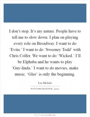 I don’t stop. It’s my nature. People have to tell me to slow down. I plan on playing every role on Broadway. I want to do ‘Evita.’ I want to do ‘Sweeney Todd’ with Chris Colfer. We want to do ‘Wicked.’ I’ll be Elphaba and he wants to play ‘Guy-linda.’ I want to do movies, make music. ‘Glee’ is only the beginning Picture Quote #1