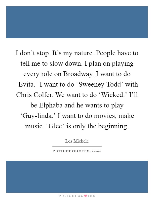 I don't stop. It's my nature. People have to tell me to slow down. I plan on playing every role on Broadway. I want to do ‘Evita.' I want to do ‘Sweeney Todd' with Chris Colfer. We want to do ‘Wicked.' I'll be Elphaba and he wants to play ‘Guy-linda.' I want to do movies, make music. ‘Glee' is only the beginning Picture Quote #1