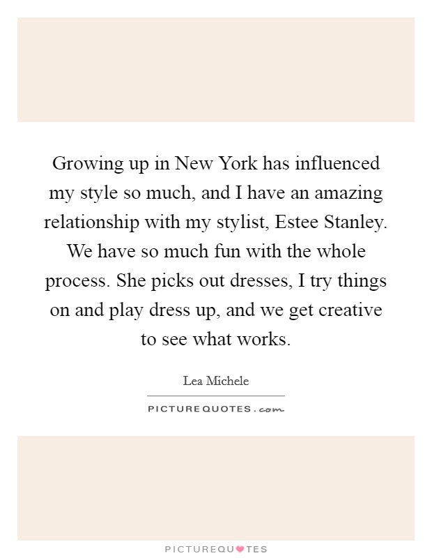 Growing up in New York has influenced my style so much, and I have an amazing relationship with my stylist, Estee Stanley. We have so much fun with the whole process. She picks out dresses, I try things on and play dress up, and we get creative to see what works Picture Quote #1