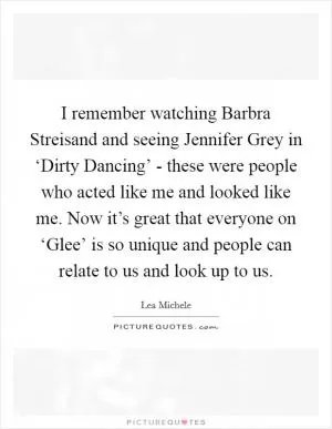 I remember watching Barbra Streisand and seeing Jennifer Grey in ‘Dirty Dancing’ - these were people who acted like me and looked like me. Now it’s great that everyone on ‘Glee’ is so unique and people can relate to us and look up to us Picture Quote #1