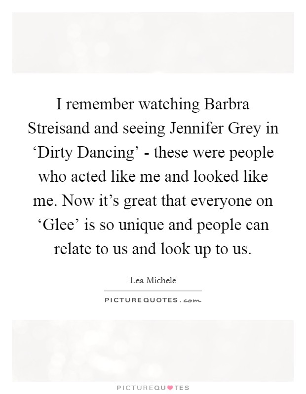 I remember watching Barbra Streisand and seeing Jennifer Grey in ‘Dirty Dancing' - these were people who acted like me and looked like me. Now it's great that everyone on ‘Glee' is so unique and people can relate to us and look up to us Picture Quote #1