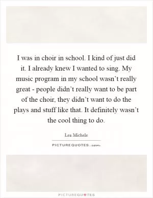 I was in choir in school. I kind of just did it. I already knew I wanted to sing. My music program in my school wasn’t really great - people didn’t really want to be part of the choir, they didn’t want to do the plays and stuff like that. It definitely wasn’t the cool thing to do Picture Quote #1