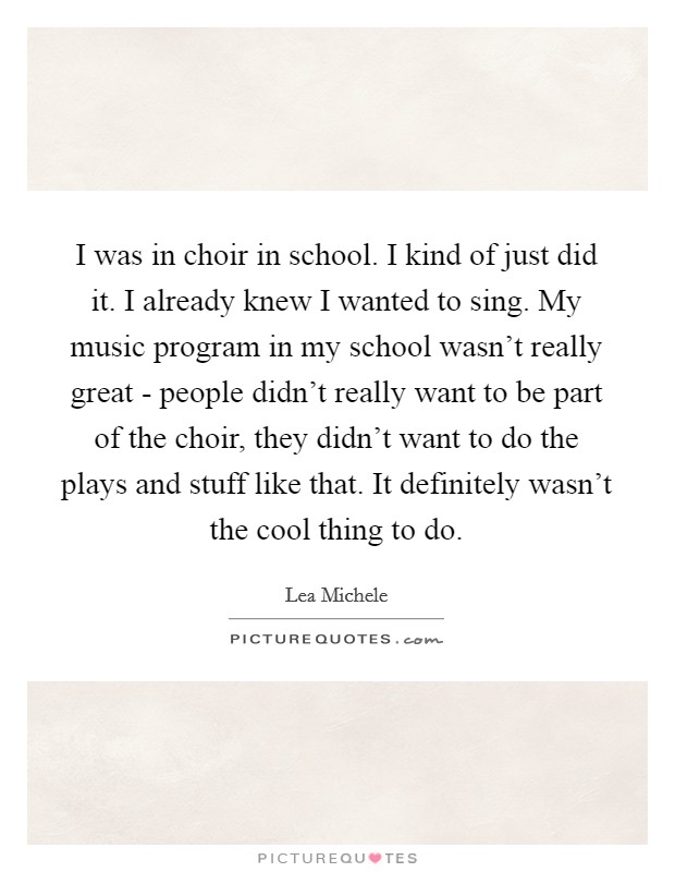 I was in choir in school. I kind of just did it. I already knew I wanted to sing. My music program in my school wasn't really great - people didn't really want to be part of the choir, they didn't want to do the plays and stuff like that. It definitely wasn't the cool thing to do Picture Quote #1