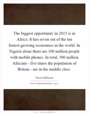 The biggest opportunity in 2013 is in Africa. It has seven out of the ten fastest-growing economies in the world. In Nigeria alone there are 100 million people with mobile phones. In total, 300 million Africans - five times the population of Britain - are in the middle class Picture Quote #1
