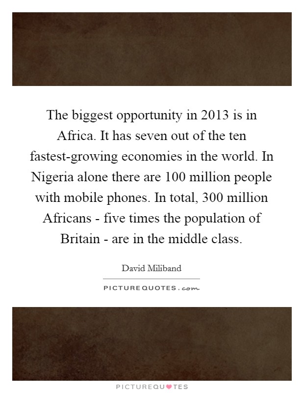 The biggest opportunity in 2013 is in Africa. It has seven out of the ten fastest-growing economies in the world. In Nigeria alone there are 100 million people with mobile phones. In total, 300 million Africans - five times the population of Britain - are in the middle class Picture Quote #1