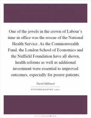 One of the jewels in the crown of Labour’s time in office was the rescue of the National Health Service. As the Commonwealth Fund, the London School of Economics and the Nuffield Foundation have all shown, health reforms as well as additional investment were essential to improved outcomes, especially for poorer patients Picture Quote #1